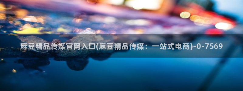 麻豆经纪传媒官网:麻豆精品传媒官网入口(麻豆精品传媒:一站式电商)